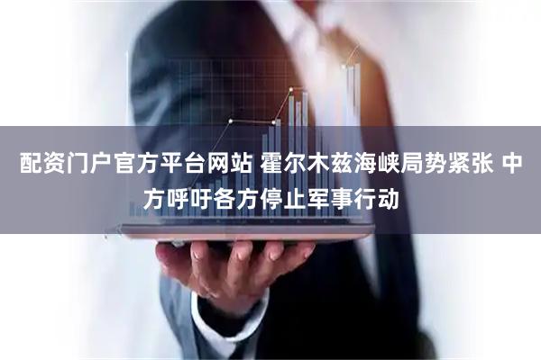 配资门户官方平台网站 霍尔木兹海峡局势紧张 中方呼吁各方停止军事行动